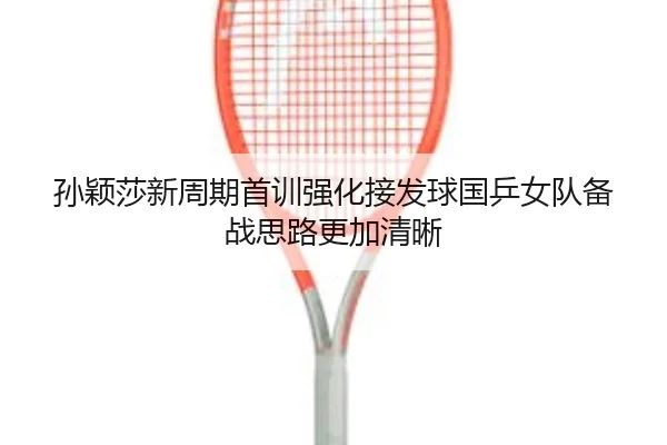 孙颖莎新周期首训强化接发球国乒女队备战思路更加清晰