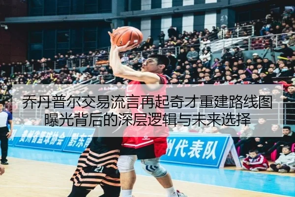 乔丹普尔交易流言再起奇才重建路线图曝光背后的深层逻辑与未来选择