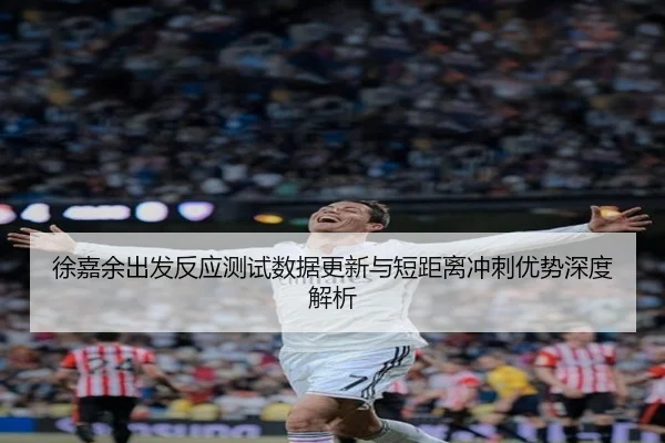 徐嘉余出发反应测试数据更新与短距离冲刺优势深度解析